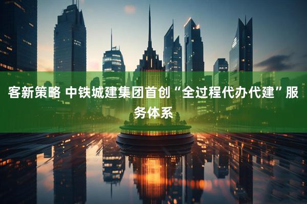 客新策略 中铁城建集团首创“全过程代办代建”服务体系