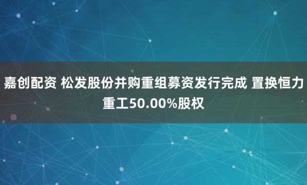 嘉创配资 松发股份并购重组募资发行完成 置换恒力重工50.00%股权