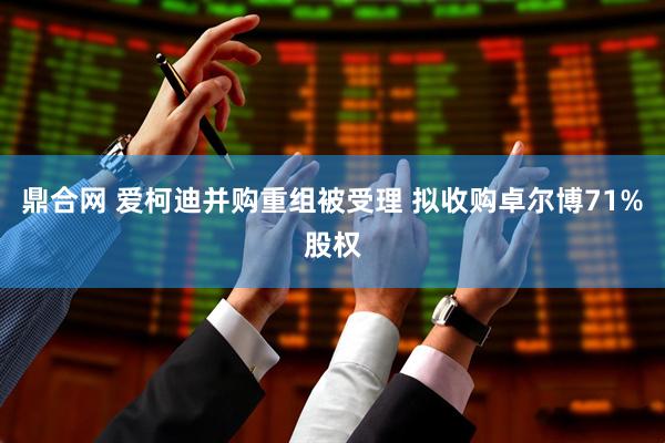 鼎合网 爱柯迪并购重组被受理 拟收购卓尔博71%股权