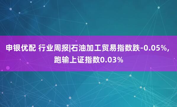 申银优配 行业周报|石油加工贸易指数跌-0.05%, 跑输上证指数0.03%