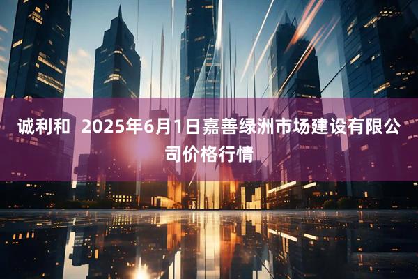 诚利和 2025年6月1日嘉善绿洲市场建设有限公司价格行情
