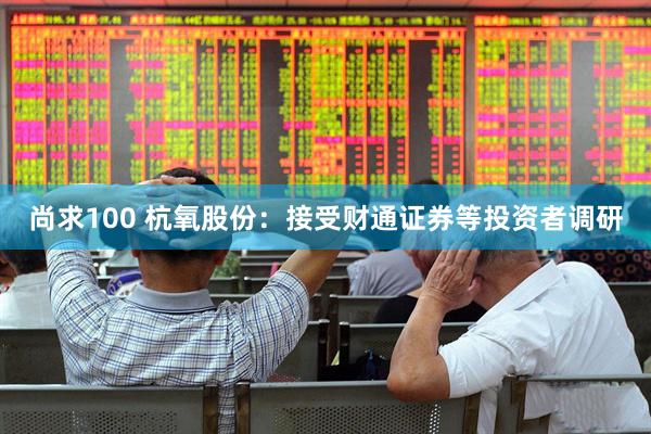 尚求100 杭氧股份：接受财通证券等投资者调研