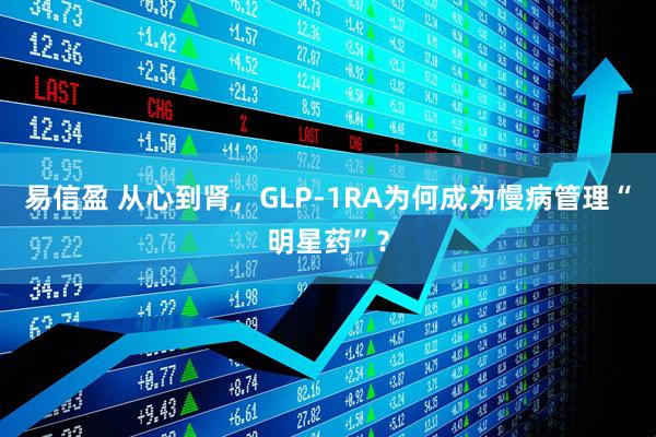 易信盈 从心到肾，GLP-1RA为何成为慢病管理“明星药”？