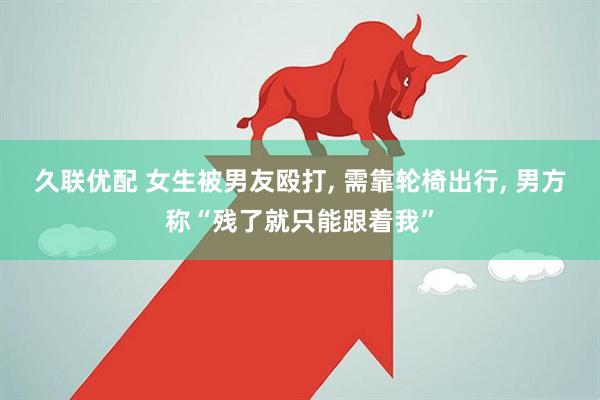 久联优配 女生被男友殴打, 需靠轮椅出行, 男方称“残了就只能跟着我”