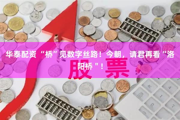 华泰配资 “桥”见数字丝路！今朝，请君再看“洛阳桥＂!