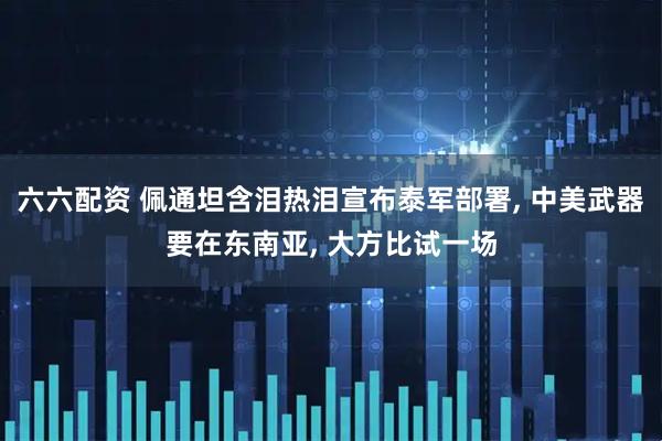 六六配资 佩通坦含泪热泪宣布泰军部署, 中美武器要在东南亚, 大方比试一场