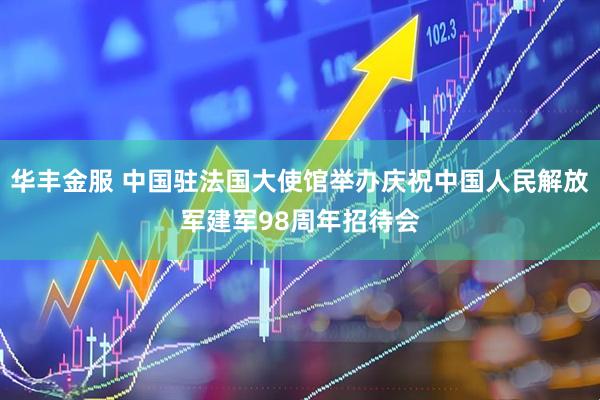 华丰金服 中国驻法国大使馆举办庆祝中国人民解放军建军98周年招待会