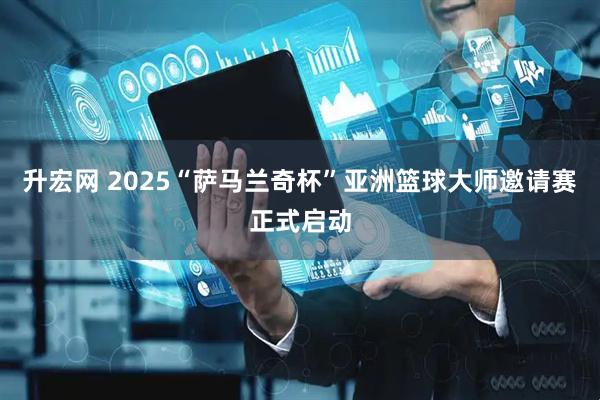 升宏网 2025“萨马兰奇杯”亚洲篮球大师邀请赛正式启动