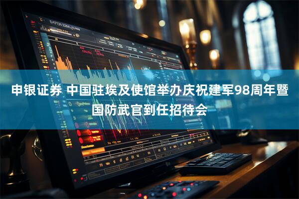 申银证券 中国驻埃及使馆举办庆祝建军98周年暨国防武官到任招待会