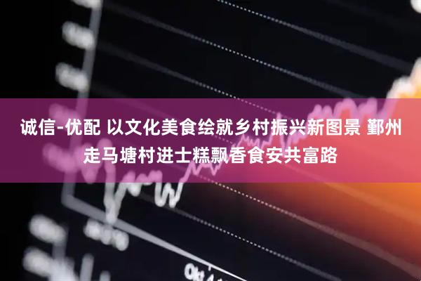 诚信-优配 以文化美食绘就乡村振兴新图景 鄞州走马塘村进士糕飘香食安共富路