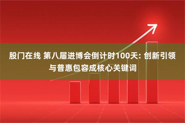 股门在线 第八届进博会倒计时100天: 创新引领与普惠包容成核心关键词