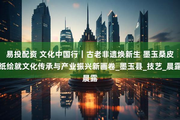 易投配资 文化中国行｜古老非遗焕新生 墨玉桑皮纸绘就文化传承与产业振兴新画卷_墨玉县_技艺_晨露