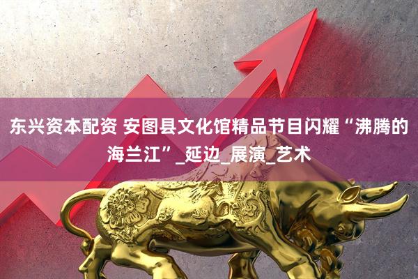 东兴资本配资 安图县文化馆精品节目闪耀“沸腾的海兰江”_延边_展演_艺术