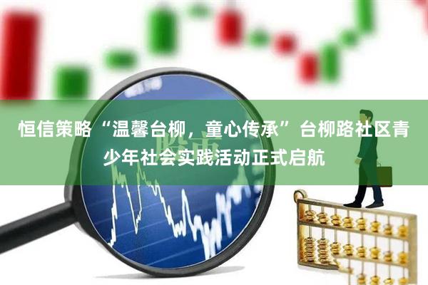 恒信策略 “温馨台柳，童心传承” 台柳路社区青少年社会实践活动正式启航
