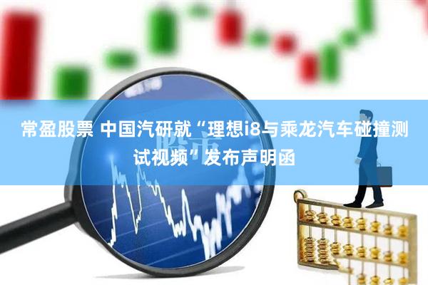 常盈股票 中国汽研就“理想i8与乘龙汽车碰撞测试视频”发布声明函