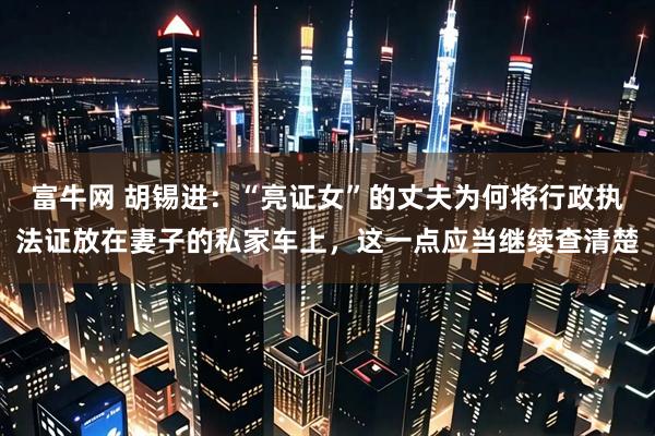 富牛网 胡锡进：“亮证女”的丈夫为何将行政执法证放在妻子的私家车上，这一点应当继续查清楚