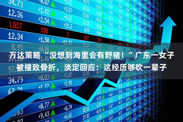 万达策略 “没想到海里会有野猪！”广东一女子被撞致骨折，淡定回应：这经历够吹一辈子