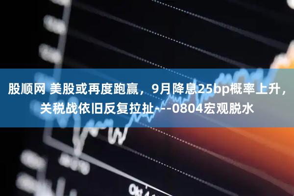 股顺网 美股或再度跑赢，9月降息25bp概率上升，关税战依旧反复拉扯---0804宏观脱水