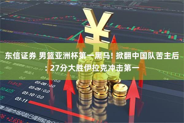 东信证券 男篮亚洲杯第一黑马! 掀翻中国队苦主后: 27分大胜伊拉克冲击第一