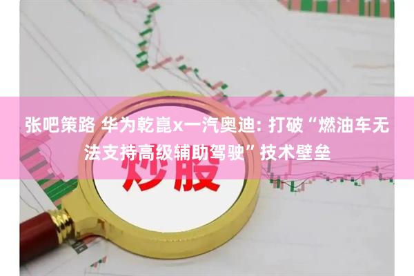 张吧策路 华为乾崑x一汽奥迪: 打破“燃油车无法支持高级辅助驾驶”技术壁垒