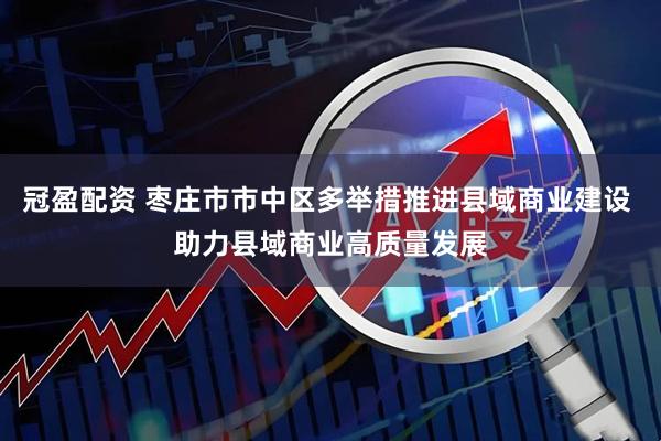 冠盈配资 枣庄市市中区多举措推进县域商业建设 助力县域商业高质量发展