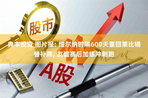 典丰投资 图片报: 维尔纳时隔600天重回莱比锡替补席, 友谊赛后加练冲刺跑