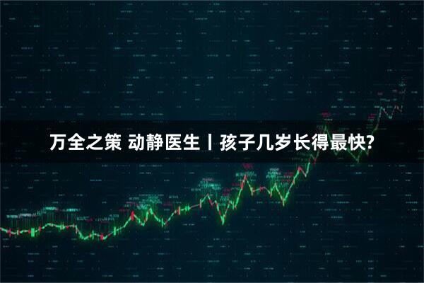 万全之策 动静医生丨孩子几岁长得最快?