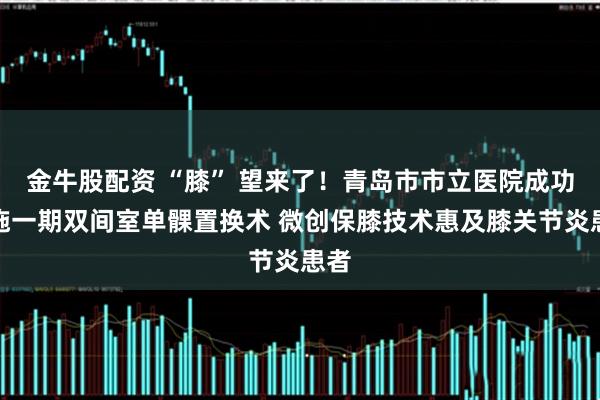 金牛股配资 “膝” 望来了！青岛市市立医院成功实施一期双间室单髁置换术 微创保膝技术惠及膝关节炎患者