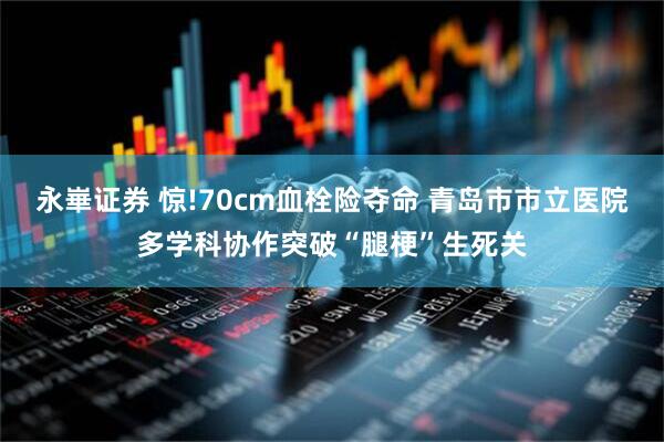 永崋证券 惊!70cm血栓险夺命 青岛市市立医院多学科协作突破“腿梗”生死关