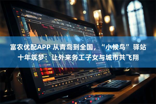 富农优配APP 从青岛到全国，“小候鸟” 驿站十年筑梦：让外来务工子女与城市共飞翔