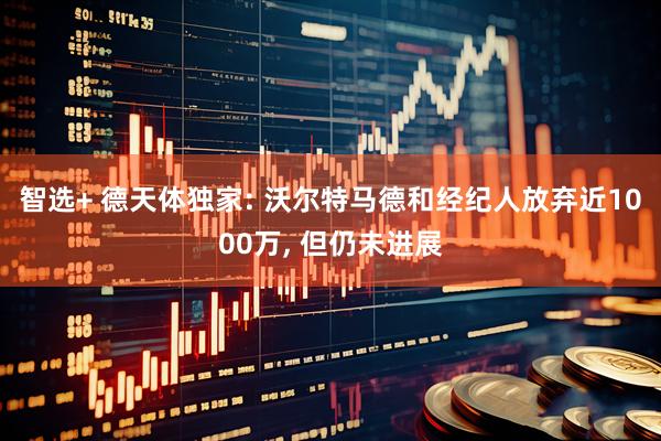 智选+ 德天体独家: 沃尔特马德和经纪人放弃近1000万, 但仍未进展