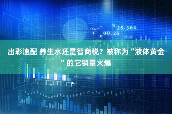 出彩速配 养生水还是智商税？被称为“液体黄金”的它销量火爆
