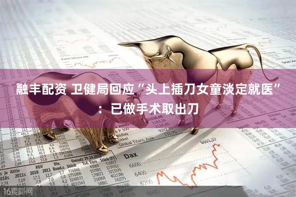 融丰配资 卫健局回应“头上插刀女童淡定就医”：已做手术取出刀