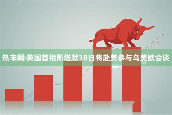 热丰网 英国首相斯塔默18日将赴美参与乌美欧会谈