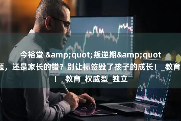 今裕堂 &quot;叛逆期&quot;是孩子的问题，还是家长的错？别让标签毁了孩子的成长！_教育_权威型_独立