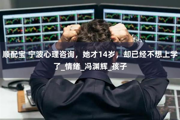 顺配宝 宁波心理咨询，她才14岁，却已经不想上学了_情绪_冯渊辉_孩子