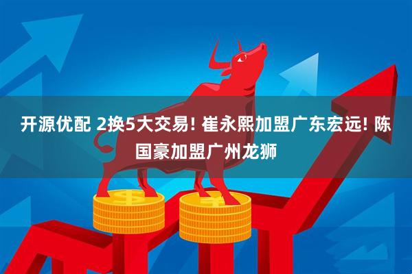 开源优配 2换5大交易! 崔永熙加盟广东宏远! 陈国豪加盟广州龙狮