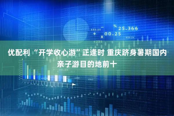 优配利 “开学收心游”正逢时 重庆跻身暑期国内亲子游目的地前十