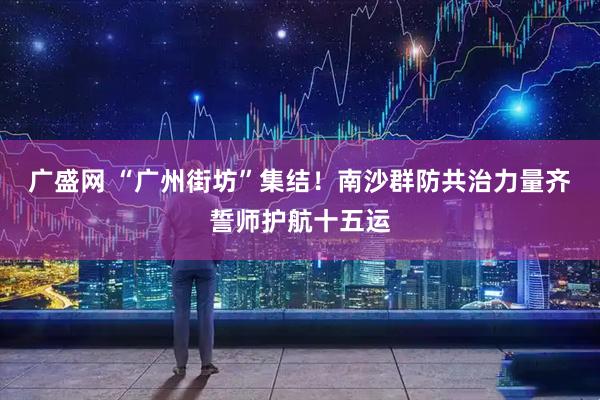 广盛网 “广州街坊”集结！南沙群防共治力量齐誓师护航十五运
