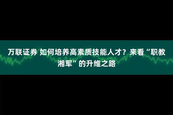 万联证券 如何培养高素质技能人才？来看“职教湘军”的升维之路