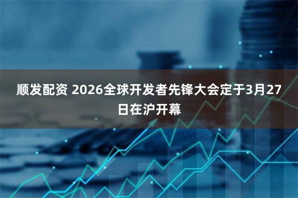 顺发配资 2026全球开发者先锋大会定于3月27日在沪开幕
