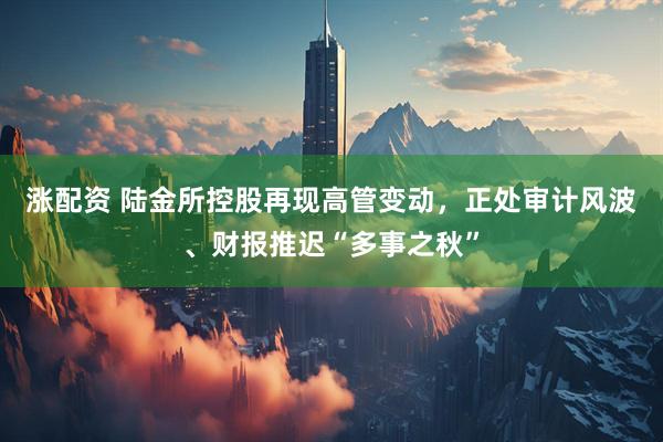 涨配资 陆金所控股再现高管变动，正处审计风波、财报推迟“多事之秋”