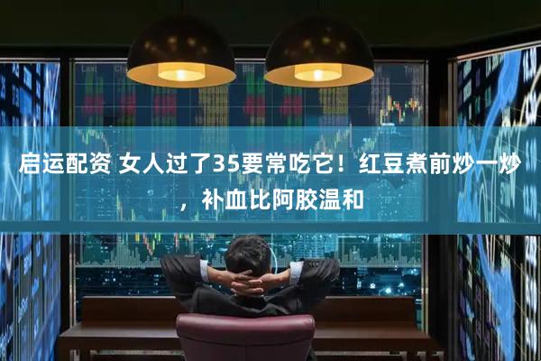 启运配资 女人过了35要常吃它！红豆煮前炒一炒，补血比阿胶温和