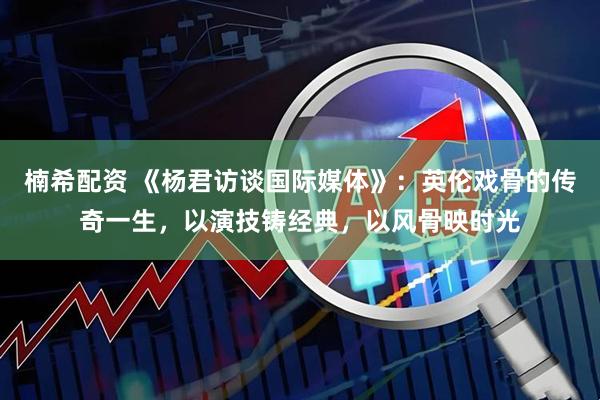 楠希配资 《杨君访谈国际媒体》：英伦戏骨的传奇一生，以演技铸经典，以风骨映时光