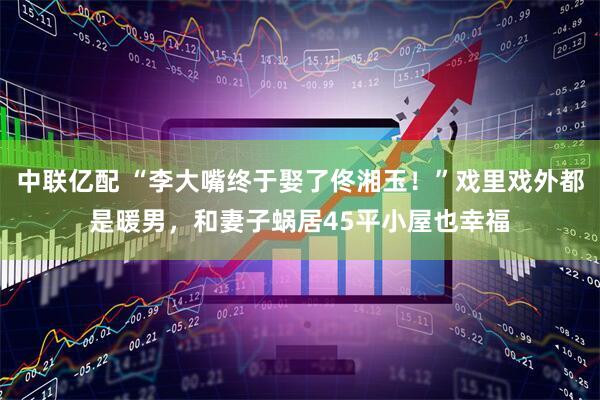 中联亿配 “李大嘴终于娶了佟湘玉！”戏里戏外都是暖男，和妻子蜗居45平小屋也幸福