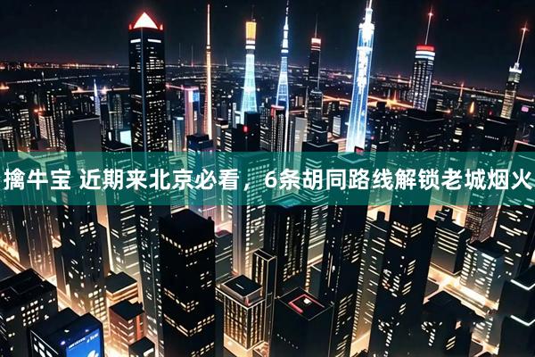 擒牛宝 近期来北京必看，6条胡同路线解锁老城烟火